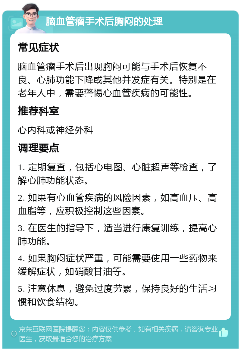 脑血管瘤手术后胸闷的处理 常见症状 脑血管瘤手术后出现胸闷可能与手术后恢复不良、心肺功能下降或其他并发症有关。特别是在老年人中，需要警惕心血管疾病的可能性。 推荐科室 心内科或神经外科 调理要点 1. 定期复查，包括心电图、心脏超声等检查，了解心肺功能状态。 2. 如果有心血管疾病的风险因素，如高血压、高血脂等，应积极控制这些因素。 3. 在医生的指导下，适当进行康复训练，提高心肺功能。 4. 如果胸闷症状严重，可能需要使用一些药物来缓解症状，如硝酸甘油等。 5. 注意休息，避免过度劳累，保持良好的生活习惯和饮食结构。