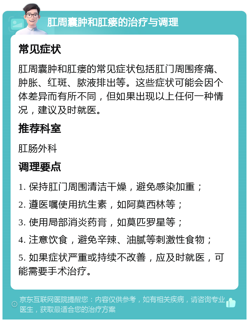 肛周囊肿和肛瘘的治疗与调理 常见症状 肛周囊肿和肛瘘的常见症状包括肛门周围疼痛、肿胀、红斑、脓液排出等。这些症状可能会因个体差异而有所不同，但如果出现以上任何一种情况，建议及时就医。 推荐科室 肛肠外科 调理要点 1. 保持肛门周围清洁干燥，避免感染加重； 2. 遵医嘱使用抗生素，如阿莫西林等； 3. 使用局部消炎药膏，如莫匹罗星等； 4. 注意饮食，避免辛辣、油腻等刺激性食物； 5. 如果症状严重或持续不改善，应及时就医，可能需要手术治疗。