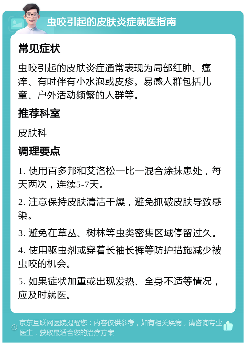 虫咬引起的皮肤炎症就医指南 常见症状 虫咬引起的皮肤炎症通常表现为局部红肿、瘙痒、有时伴有小水泡或皮疹。易感人群包括儿童、户外活动频繁的人群等。 推荐科室 皮肤科 调理要点 1. 使用百多邦和艾洛松一比一混合涂抹患处，每天两次，连续5-7天。 2. 注意保持皮肤清洁干燥，避免抓破皮肤导致感染。 3. 避免在草丛、树林等虫类密集区域停留过久。 4. 使用驱虫剂或穿着长袖长裤等防护措施减少被虫咬的机会。 5. 如果症状加重或出现发热、全身不适等情况，应及时就医。