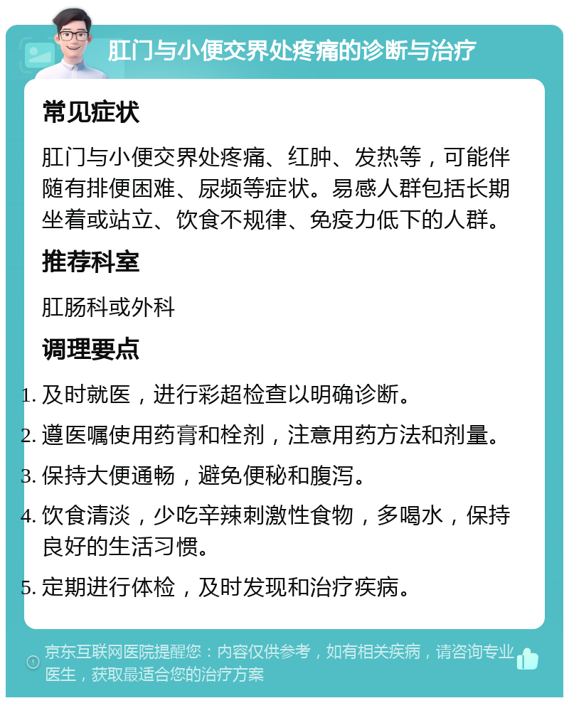 肛门与小便交界处疼痛的诊断与治疗 常见症状 肛门与小便交界处疼痛、红肿、发热等，可能伴随有排便困难、尿频等症状。易感人群包括长期坐着或站立、饮食不规律、免疫力低下的人群。 推荐科室 肛肠科或外科 调理要点 及时就医，进行彩超检查以明确诊断。 遵医嘱使用药膏和栓剂，注意用药方法和剂量。 保持大便通畅，避免便秘和腹泻。 饮食清淡，少吃辛辣刺激性食物，多喝水，保持良好的生活习惯。 定期进行体检，及时发现和治疗疾病。