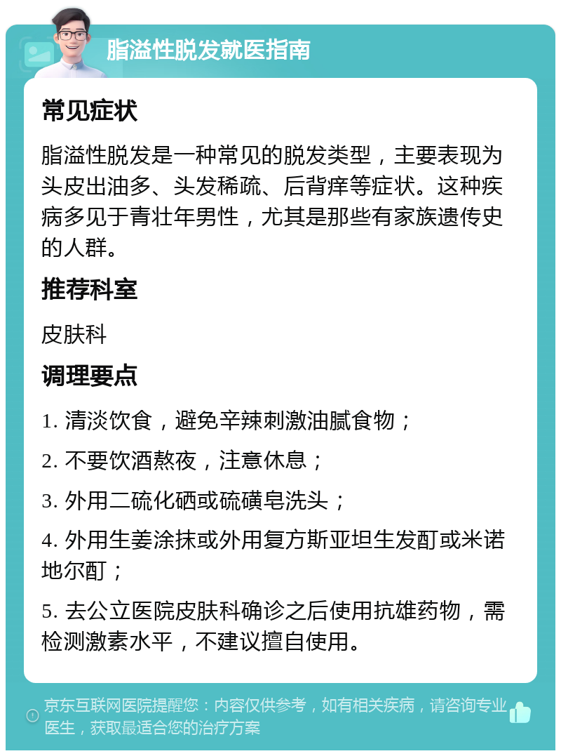 脂溢性脱发就医指南 常见症状 脂溢性脱发是一种常见的脱发类型，主要表现为头皮出油多、头发稀疏、后背痒等症状。这种疾病多见于青壮年男性，尤其是那些有家族遗传史的人群。 推荐科室 皮肤科 调理要点 1. 清淡饮食，避免辛辣刺激油腻食物； 2. 不要饮酒熬夜，注意休息； 3. 外用二硫化硒或硫磺皂洗头； 4. 外用生姜涂抹或外用复方斯亚坦生发酊或米诺地尔酊； 5. 去公立医院皮肤科确诊之后使用抗雄药物，需检测激素水平，不建议擅自使用。