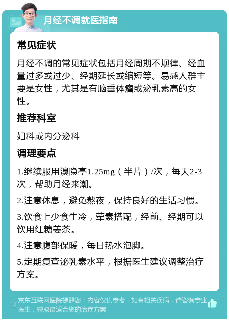 月经不调就医指南 常见症状 月经不调的常见症状包括月经周期不规律、经血量过多或过少、经期延长或缩短等。易感人群主要是女性，尤其是有脑垂体瘤或泌乳素高的女性。 推荐科室 妇科或内分泌科 调理要点 1.继续服用溴隐亭1.25mg（半片）/次，每天2-3次，帮助月经来潮。 2.注意休息，避免熬夜，保持良好的生活习惯。 3.饮食上少食生冷，荤素搭配，经前、经期可以饮用红糖姜茶。 4.注意腹部保暖，每日热水泡脚。 5.定期复查泌乳素水平，根据医生建议调整治疗方案。