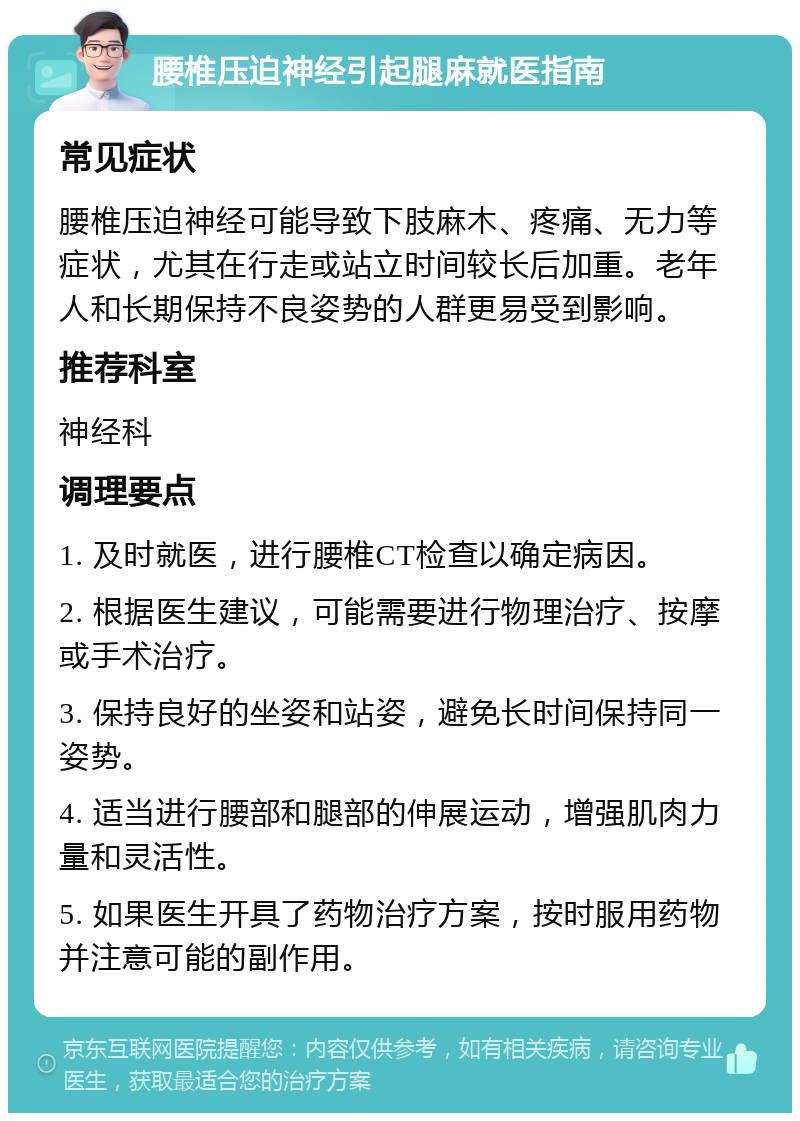 腰椎压迫神经引起腿麻就医指南 常见症状 腰椎压迫神经可能导致下肢麻木、疼痛、无力等症状，尤其在行走或站立时间较长后加重。老年人和长期保持不良姿势的人群更易受到影响。 推荐科室 神经科 调理要点 1. 及时就医，进行腰椎CT检查以确定病因。 2. 根据医生建议，可能需要进行物理治疗、按摩或手术治疗。 3. 保持良好的坐姿和站姿，避免长时间保持同一姿势。 4. 适当进行腰部和腿部的伸展运动，增强肌肉力量和灵活性。 5. 如果医生开具了药物治疗方案，按时服用药物并注意可能的副作用。