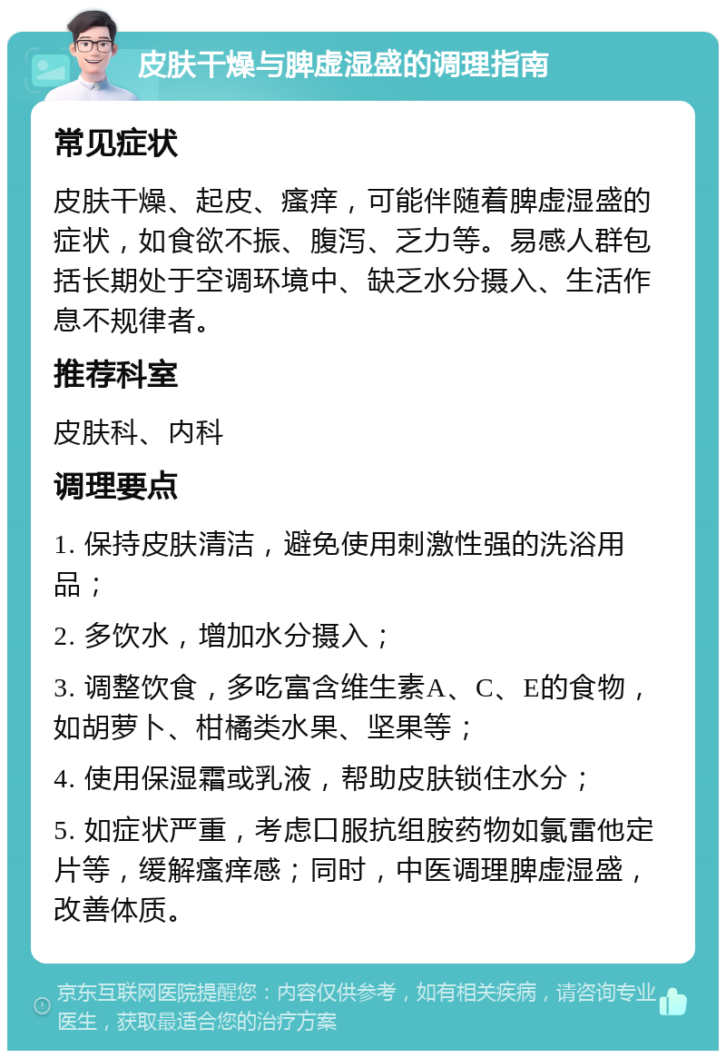 皮肤干燥与脾虚湿盛的调理指南 常见症状 皮肤干燥、起皮、瘙痒，可能伴随着脾虚湿盛的症状，如食欲不振、腹泻、乏力等。易感人群包括长期处于空调环境中、缺乏水分摄入、生活作息不规律者。 推荐科室 皮肤科、内科 调理要点 1. 保持皮肤清洁，避免使用刺激性强的洗浴用品； 2. 多饮水，增加水分摄入； 3. 调整饮食，多吃富含维生素A、C、E的食物，如胡萝卜、柑橘类水果、坚果等； 4. 使用保湿霜或乳液，帮助皮肤锁住水分； 5. 如症状严重，考虑口服抗组胺药物如氯雷他定片等，缓解瘙痒感；同时，中医调理脾虚湿盛，改善体质。