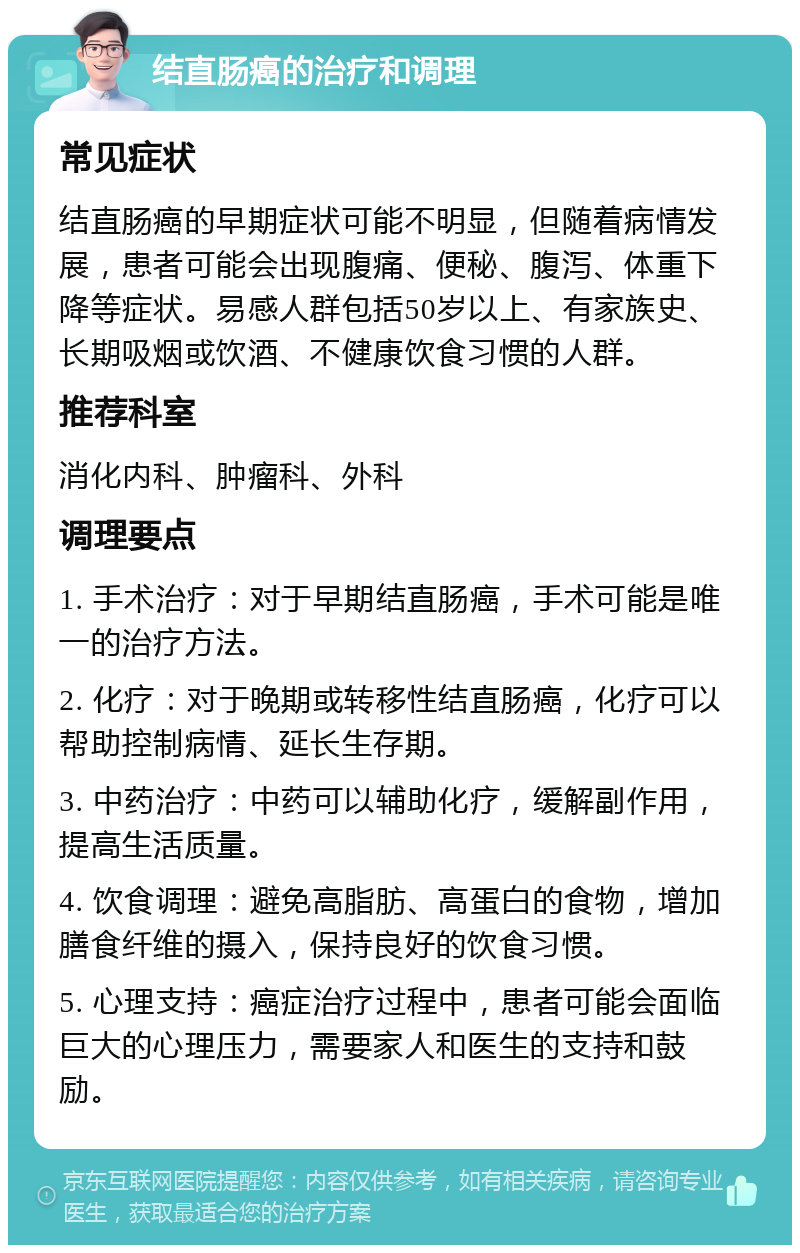 结直肠癌的治疗和调理 常见症状 结直肠癌的早期症状可能不明显，但随着病情发展，患者可能会出现腹痛、便秘、腹泻、体重下降等症状。易感人群包括50岁以上、有家族史、长期吸烟或饮酒、不健康饮食习惯的人群。 推荐科室 消化内科、肿瘤科、外科 调理要点 1. 手术治疗：对于早期结直肠癌，手术可能是唯一的治疗方法。 2. 化疗：对于晚期或转移性结直肠癌，化疗可以帮助控制病情、延长生存期。 3. 中药治疗：中药可以辅助化疗，缓解副作用，提高生活质量。 4. 饮食调理：避免高脂肪、高蛋白的食物，增加膳食纤维的摄入，保持良好的饮食习惯。 5. 心理支持：癌症治疗过程中，患者可能会面临巨大的心理压力，需要家人和医生的支持和鼓励。