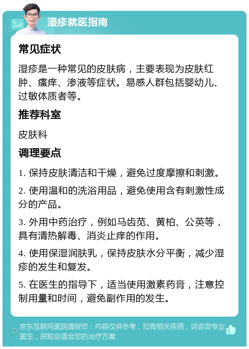 湿疹就医指南 常见症状 湿疹是一种常见的皮肤病，主要表现为皮肤红肿、瘙痒、渗液等症状。易感人群包括婴幼儿、过敏体质者等。 推荐科室 皮肤科 调理要点 1. 保持皮肤清洁和干燥，避免过度摩擦和刺激。 2. 使用温和的洗浴用品，避免使用含有刺激性成分的产品。 3. 外用中药治疗，例如马齿苋、黄柏、公英等，具有清热解毒、消炎止痒的作用。 4. 使用保湿润肤乳，保持皮肤水分平衡，减少湿疹的发生和复发。 5. 在医生的指导下，适当使用激素药膏，注意控制用量和时间，避免副作用的发生。