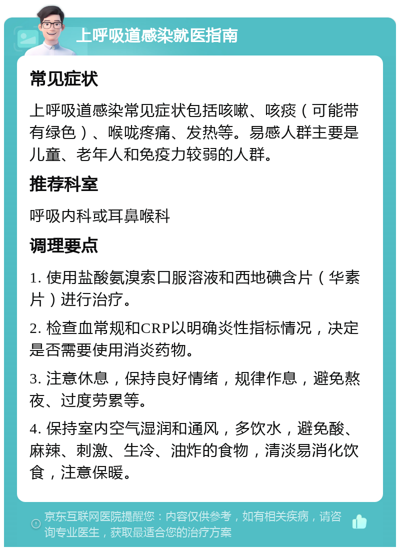 上呼吸道感染就医指南 常见症状 上呼吸道感染常见症状包括咳嗽、咳痰（可能带有绿色）、喉咙疼痛、发热等。易感人群主要是儿童、老年人和免疫力较弱的人群。 推荐科室 呼吸内科或耳鼻喉科 调理要点 1. 使用盐酸氨溴索口服溶液和西地碘含片（华素片）进行治疗。 2. 检查血常规和CRP以明确炎性指标情况，决定是否需要使用消炎药物。 3. 注意休息，保持良好情绪，规律作息，避免熬夜、过度劳累等。 4. 保持室内空气湿润和通风，多饮水，避免酸、麻辣、刺激、生冷、油炸的食物，清淡易消化饮食，注意保暖。