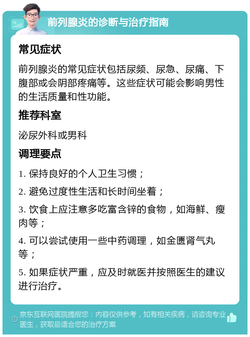 前列腺炎的诊断与治疗指南 常见症状 前列腺炎的常见症状包括尿频、尿急、尿痛、下腹部或会阴部疼痛等。这些症状可能会影响男性的生活质量和性功能。 推荐科室 泌尿外科或男科 调理要点 1. 保持良好的个人卫生习惯； 2. 避免过度性生活和长时间坐着； 3. 饮食上应注意多吃富含锌的食物，如海鲜、瘦肉等； 4. 可以尝试使用一些中药调理，如金匮肾气丸等； 5. 如果症状严重，应及时就医并按照医生的建议进行治疗。