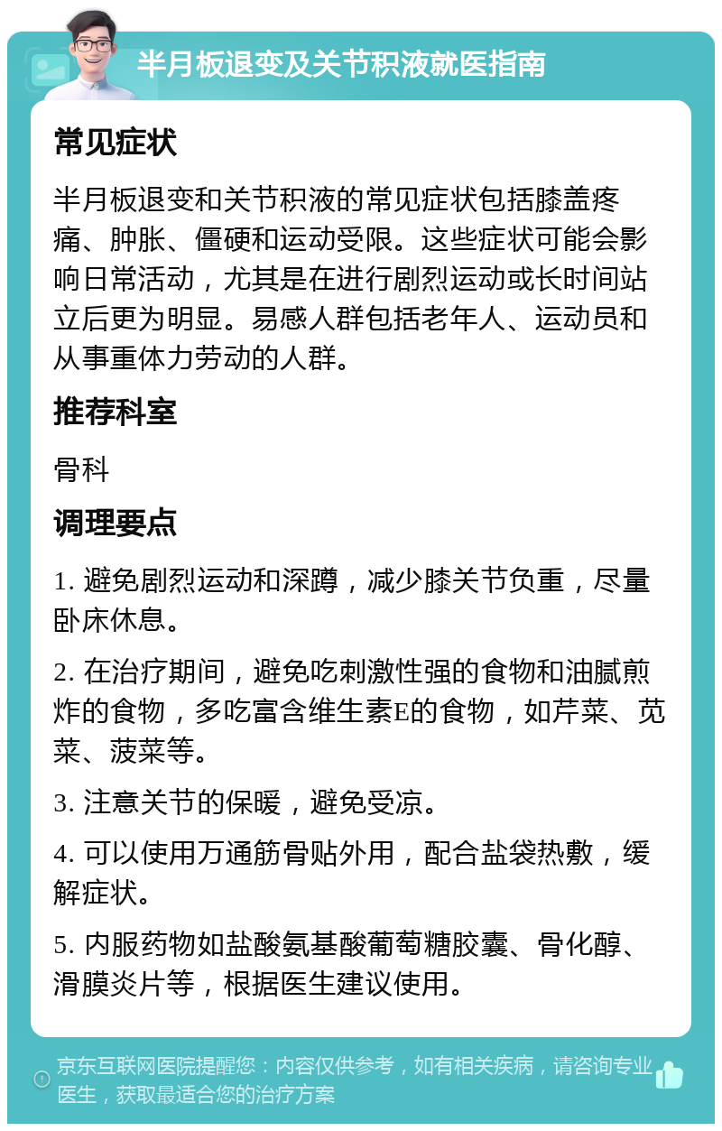 半月板退变及关节积液就医指南 常见症状 半月板退变和关节积液的常见症状包括膝盖疼痛、肿胀、僵硬和运动受限。这些症状可能会影响日常活动，尤其是在进行剧烈运动或长时间站立后更为明显。易感人群包括老年人、运动员和从事重体力劳动的人群。 推荐科室 骨科 调理要点 1. 避免剧烈运动和深蹲，减少膝关节负重，尽量卧床休息。 2. 在治疗期间，避免吃刺激性强的食物和油腻煎炸的食物，多吃富含维生素E的食物，如芹菜、苋菜、菠菜等。 3. 注意关节的保暖，避免受凉。 4. 可以使用万通筋骨贴外用，配合盐袋热敷，缓解症状。 5. 内服药物如盐酸氨基酸葡萄糖胶囊、骨化醇、滑膜炎片等，根据医生建议使用。