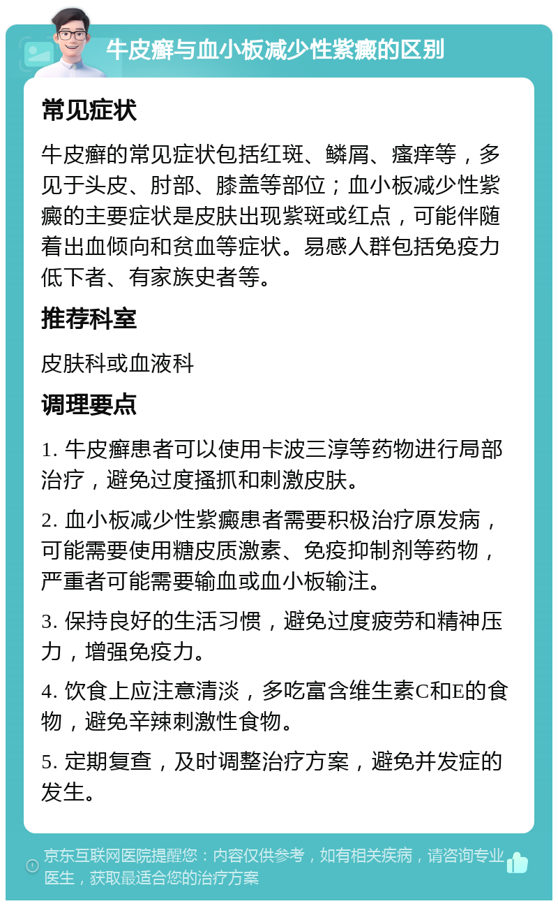 牛皮癣与血小板减少性紫癜的区别 常见症状 牛皮癣的常见症状包括红斑、鳞屑、瘙痒等，多见于头皮、肘部、膝盖等部位；血小板减少性紫癜的主要症状是皮肤出现紫斑或红点，可能伴随着出血倾向和贫血等症状。易感人群包括免疫力低下者、有家族史者等。 推荐科室 皮肤科或血液科 调理要点 1. 牛皮癣患者可以使用卡波三淳等药物进行局部治疗，避免过度搔抓和刺激皮肤。 2. 血小板减少性紫癜患者需要积极治疗原发病，可能需要使用糖皮质激素、免疫抑制剂等药物，严重者可能需要输血或血小板输注。 3. 保持良好的生活习惯，避免过度疲劳和精神压力，增强免疫力。 4. 饮食上应注意清淡，多吃富含维生素C和E的食物，避免辛辣刺激性食物。 5. 定期复查，及时调整治疗方案，避免并发症的发生。