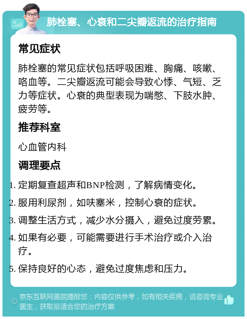 肺栓塞、心衰和二尖瓣返流的治疗指南 常见症状 肺栓塞的常见症状包括呼吸困难、胸痛、咳嗽、咯血等。二尖瓣返流可能会导致心悸、气短、乏力等症状。心衰的典型表现为喘憋、下肢水肿、疲劳等。 推荐科室 心血管内科 调理要点 定期复查超声和BNP检测，了解病情变化。 服用利尿剂，如呋塞米，控制心衰的症状。 调整生活方式，减少水分摄入，避免过度劳累。 如果有必要，可能需要进行手术治疗或介入治疗。 保持良好的心态，避免过度焦虑和压力。