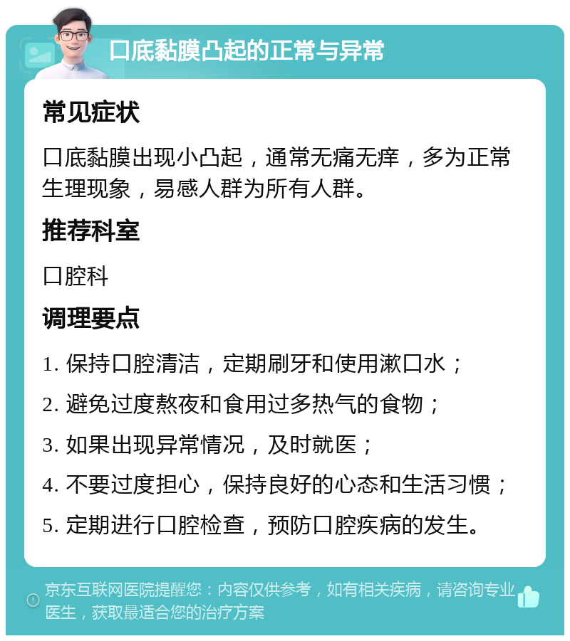 口底黏膜凸起的正常与异常 常见症状 口底黏膜出现小凸起，通常无痛无痒，多为正常生理现象，易感人群为所有人群。 推荐科室 口腔科 调理要点 1. 保持口腔清洁，定期刷牙和使用漱口水； 2. 避免过度熬夜和食用过多热气的食物； 3. 如果出现异常情况，及时就医； 4. 不要过度担心，保持良好的心态和生活习惯； 5. 定期进行口腔检查，预防口腔疾病的发生。