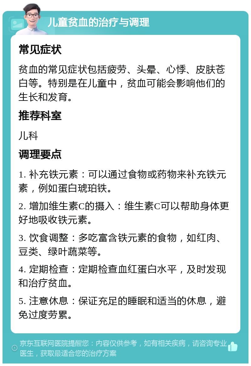 儿童贫血的治疗与调理 常见症状 贫血的常见症状包括疲劳、头晕、心悸、皮肤苍白等。特别是在儿童中，贫血可能会影响他们的生长和发育。 推荐科室 儿科 调理要点 1. 补充铁元素：可以通过食物或药物来补充铁元素，例如蛋白琥珀铁。 2. 增加维生素C的摄入：维生素C可以帮助身体更好地吸收铁元素。 3. 饮食调整：多吃富含铁元素的食物，如红肉、豆类、绿叶蔬菜等。 4. 定期检查：定期检查血红蛋白水平，及时发现和治疗贫血。 5. 注意休息：保证充足的睡眠和适当的休息，避免过度劳累。