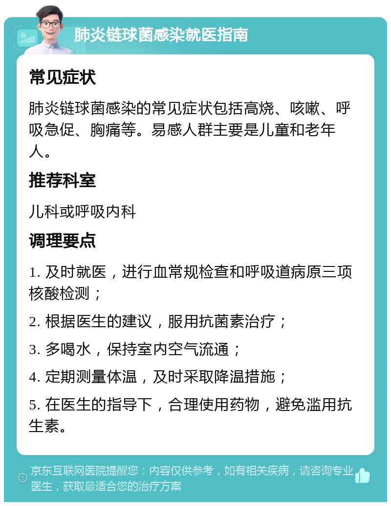 肺炎链球菌感染就医指南 常见症状 肺炎链球菌感染的常见症状包括高烧、咳嗽、呼吸急促、胸痛等。易感人群主要是儿童和老年人。 推荐科室 儿科或呼吸内科 调理要点 1. 及时就医，进行血常规检查和呼吸道病原三项核酸检测； 2. 根据医生的建议，服用抗菌素治疗； 3. 多喝水，保持室内空气流通； 4. 定期测量体温，及时采取降温措施； 5. 在医生的指导下，合理使用药物，避免滥用抗生素。