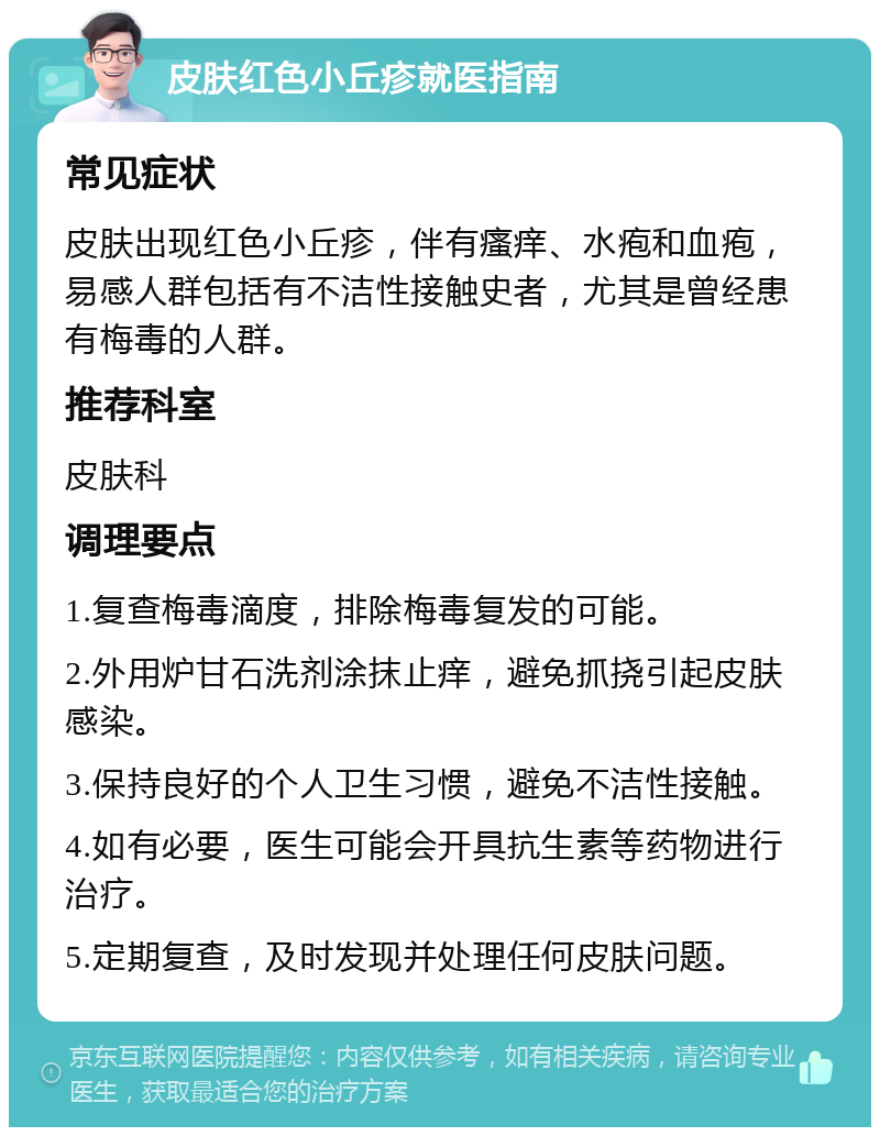 皮肤红色小丘疹就医指南 常见症状 皮肤出现红色小丘疹，伴有瘙痒、水疱和血疱，易感人群包括有不洁性接触史者，尤其是曾经患有梅毒的人群。 推荐科室 皮肤科 调理要点 1.复查梅毒滴度，排除梅毒复发的可能。 2.外用炉甘石洗剂涂抹止痒，避免抓挠引起皮肤感染。 3.保持良好的个人卫生习惯，避免不洁性接触。 4.如有必要，医生可能会开具抗生素等药物进行治疗。 5.定期复查，及时发现并处理任何皮肤问题。