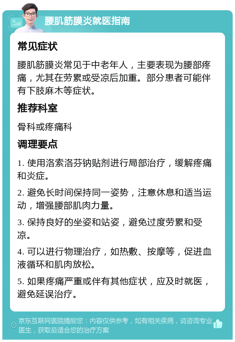 腰肌筋膜炎就医指南 常见症状 腰肌筋膜炎常见于中老年人，主要表现为腰部疼痛，尤其在劳累或受凉后加重。部分患者可能伴有下肢麻木等症状。 推荐科室 骨科或疼痛科 调理要点 1. 使用洛索洛芬钠贴剂进行局部治疗，缓解疼痛和炎症。 2. 避免长时间保持同一姿势，注意休息和适当运动，增强腰部肌肉力量。 3. 保持良好的坐姿和站姿，避免过度劳累和受凉。 4. 可以进行物理治疗，如热敷、按摩等，促进血液循环和肌肉放松。 5. 如果疼痛严重或伴有其他症状，应及时就医，避免延误治疗。