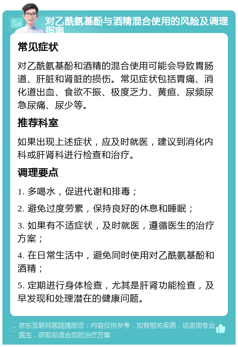 对乙酰氨基酚与酒精混合使用的风险及调理指南 常见症状 对乙酰氨基酚和酒精的混合使用可能会导致胃肠道、肝脏和肾脏的损伤。常见症状包括胃痛、消化道出血、食欲不振、极度乏力、黄疸、尿频尿急尿痛、尿少等。 推荐科室 如果出现上述症状，应及时就医，建议到消化内科或肝肾科进行检查和治疗。 调理要点 1. 多喝水，促进代谢和排毒； 2. 避免过度劳累，保持良好的休息和睡眠； 3. 如果有不适症状，及时就医，遵循医生的治疗方案； 4. 在日常生活中，避免同时使用对乙酰氨基酚和酒精； 5. 定期进行身体检查，尤其是肝肾功能检查，及早发现和处理潜在的健康问题。