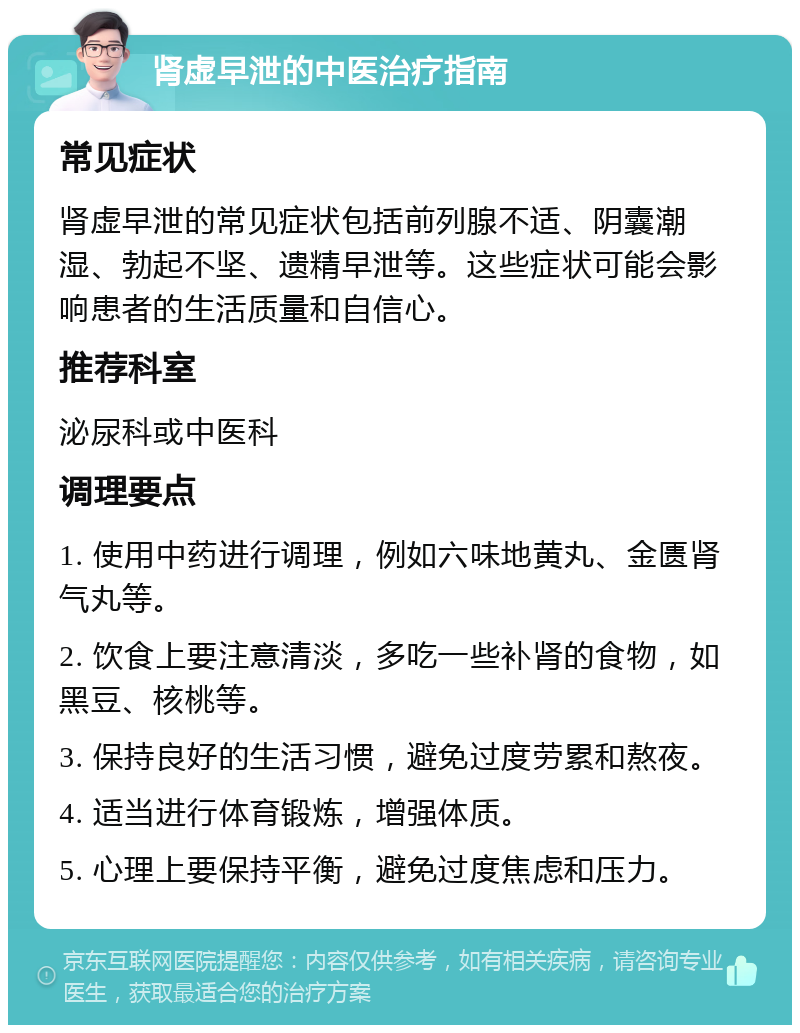 肾虚早泄的中医治疗指南 常见症状 肾虚早泄的常见症状包括前列腺不适、阴囊潮湿、勃起不坚、遗精早泄等。这些症状可能会影响患者的生活质量和自信心。 推荐科室 泌尿科或中医科 调理要点 1. 使用中药进行调理，例如六味地黄丸、金匮肾气丸等。 2. 饮食上要注意清淡，多吃一些补肾的食物，如黑豆、核桃等。 3. 保持良好的生活习惯，避免过度劳累和熬夜。 4. 适当进行体育锻炼，增强体质。 5. 心理上要保持平衡，避免过度焦虑和压力。