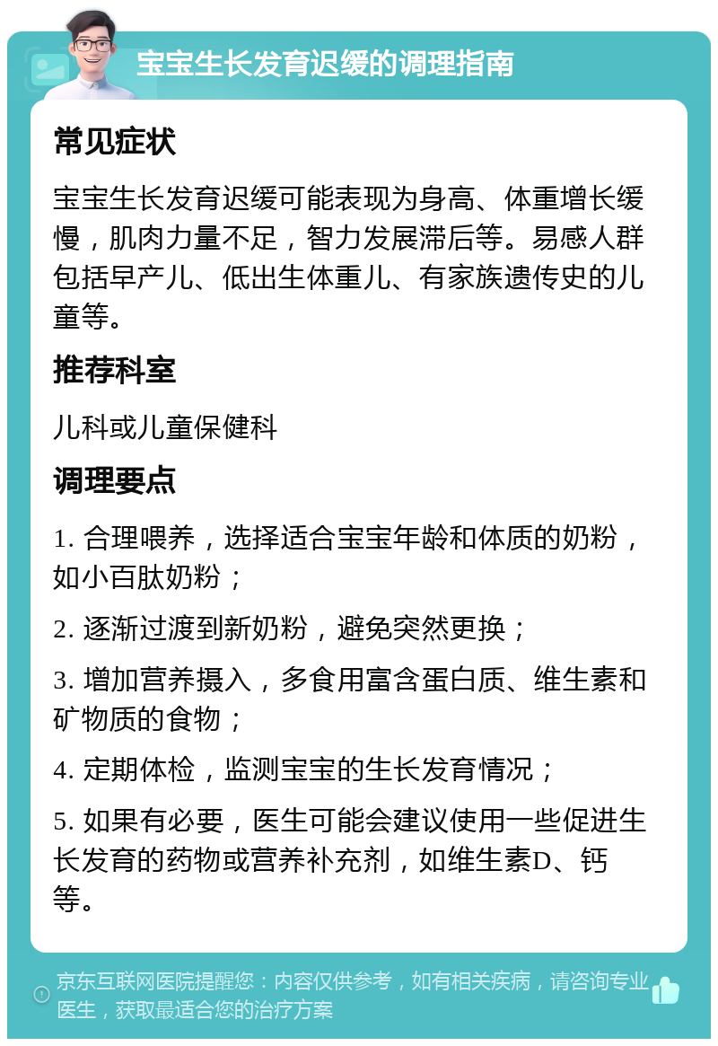 宝宝生长发育迟缓的调理指南 常见症状 宝宝生长发育迟缓可能表现为身高、体重增长缓慢，肌肉力量不足，智力发展滞后等。易感人群包括早产儿、低出生体重儿、有家族遗传史的儿童等。 推荐科室 儿科或儿童保健科 调理要点 1. 合理喂养，选择适合宝宝年龄和体质的奶粉，如小百肽奶粉； 2. 逐渐过渡到新奶粉，避免突然更换； 3. 增加营养摄入，多食用富含蛋白质、维生素和矿物质的食物； 4. 定期体检，监测宝宝的生长发育情况； 5. 如果有必要，医生可能会建议使用一些促进生长发育的药物或营养补充剂，如维生素D、钙等。