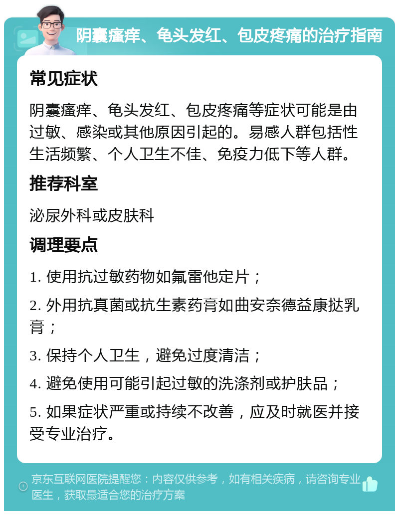 阴囊瘙痒、龟头发红、包皮疼痛的治疗指南 常见症状 阴囊瘙痒、龟头发红、包皮疼痛等症状可能是由过敏、感染或其他原因引起的。易感人群包括性生活频繁、个人卫生不佳、免疫力低下等人群。 推荐科室 泌尿外科或皮肤科 调理要点 1. 使用抗过敏药物如氟雷他定片； 2. 外用抗真菌或抗生素药膏如曲安奈德益康挞乳膏； 3. 保持个人卫生，避免过度清洁； 4. 避免使用可能引起过敏的洗涤剂或护肤品； 5. 如果症状严重或持续不改善，应及时就医并接受专业治疗。