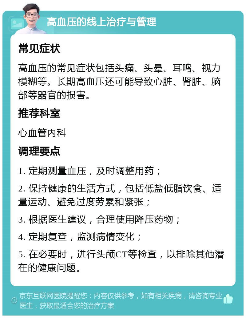 高血压的线上治疗与管理 常见症状 高血压的常见症状包括头痛、头晕、耳鸣、视力模糊等。长期高血压还可能导致心脏、肾脏、脑部等器官的损害。 推荐科室 心血管内科 调理要点 1. 定期测量血压，及时调整用药； 2. 保持健康的生活方式，包括低盐低脂饮食、适量运动、避免过度劳累和紧张； 3. 根据医生建议，合理使用降压药物； 4. 定期复查，监测病情变化； 5. 在必要时，进行头颅CT等检查，以排除其他潜在的健康问题。