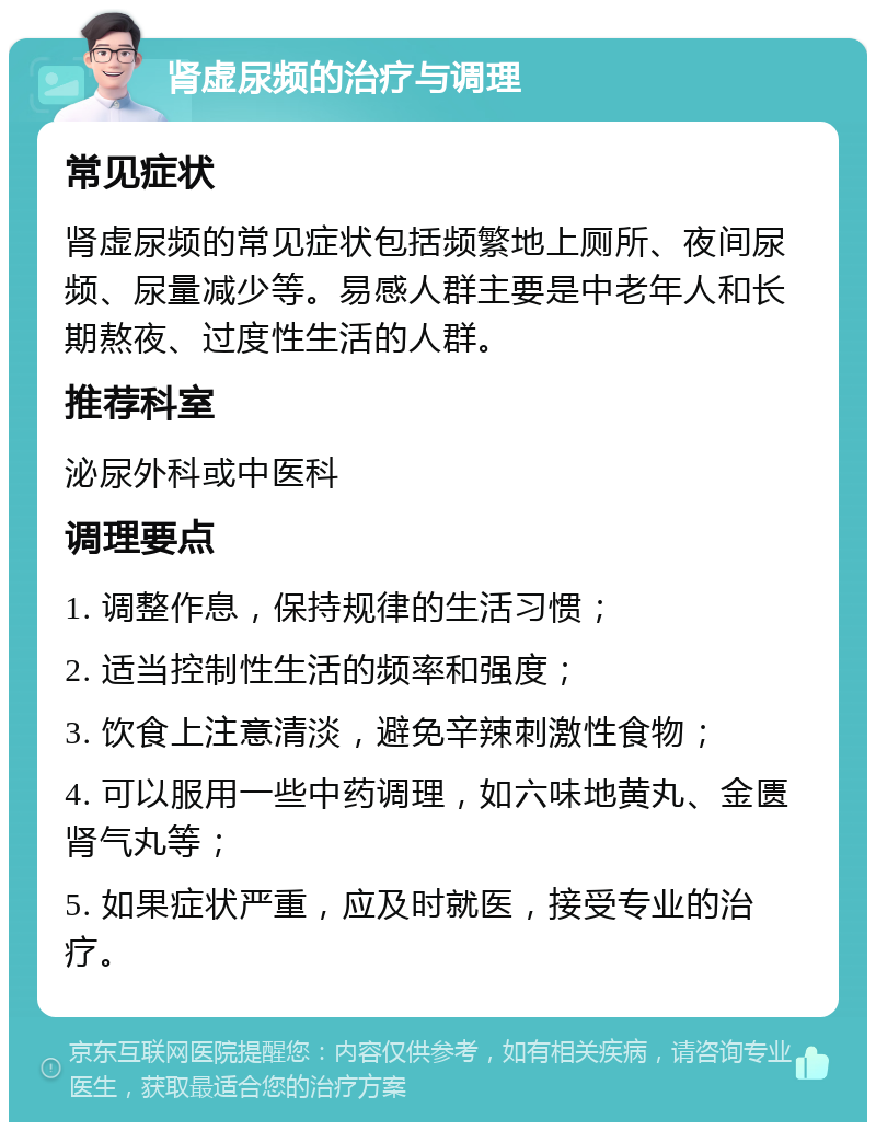 肾虚尿频的治疗与调理 常见症状 肾虚尿频的常见症状包括频繁地上厕所、夜间尿频、尿量减少等。易感人群主要是中老年人和长期熬夜、过度性生活的人群。 推荐科室 泌尿外科或中医科 调理要点 1. 调整作息，保持规律的生活习惯； 2. 适当控制性生活的频率和强度； 3. 饮食上注意清淡，避免辛辣刺激性食物； 4. 可以服用一些中药调理，如六味地黄丸、金匮肾气丸等； 5. 如果症状严重，应及时就医，接受专业的治疗。