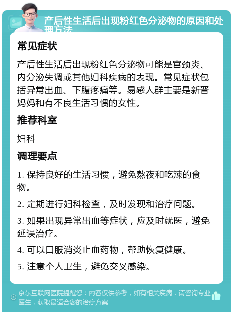 产后性生活后出现粉红色分泌物的原因和处理方法 常见症状 产后性生活后出现粉红色分泌物可能是宫颈炎、内分泌失调或其他妇科疾病的表现。常见症状包括异常出血、下腹疼痛等。易感人群主要是新晋妈妈和有不良生活习惯的女性。 推荐科室 妇科 调理要点 1. 保持良好的生活习惯，避免熬夜和吃辣的食物。 2. 定期进行妇科检查，及时发现和治疗问题。 3. 如果出现异常出血等症状，应及时就医，避免延误治疗。 4. 可以口服消炎止血药物，帮助恢复健康。 5. 注意个人卫生，避免交叉感染。