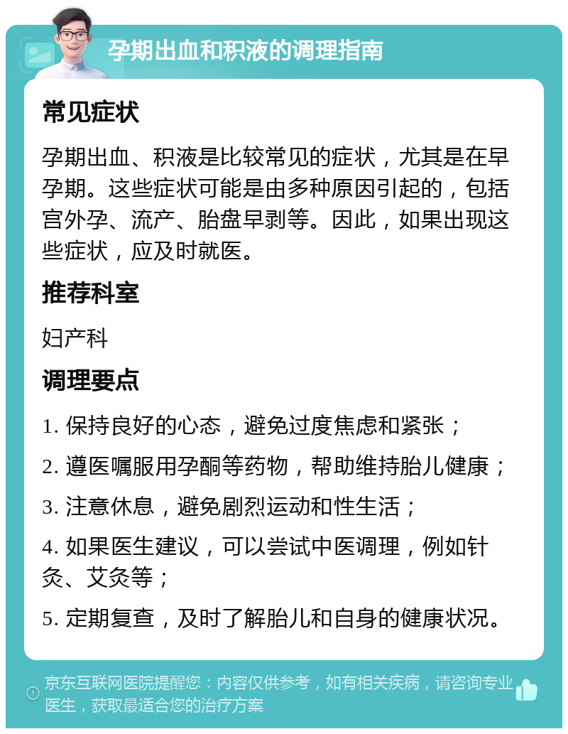 孕期出血和积液的调理指南 常见症状 孕期出血、积液是比较常见的症状，尤其是在早孕期。这些症状可能是由多种原因引起的，包括宫外孕、流产、胎盘早剥等。因此，如果出现这些症状，应及时就医。 推荐科室 妇产科 调理要点 1. 保持良好的心态，避免过度焦虑和紧张； 2. 遵医嘱服用孕酮等药物，帮助维持胎儿健康； 3. 注意休息，避免剧烈运动和性生活； 4. 如果医生建议，可以尝试中医调理，例如针灸、艾灸等； 5. 定期复查，及时了解胎儿和自身的健康状况。