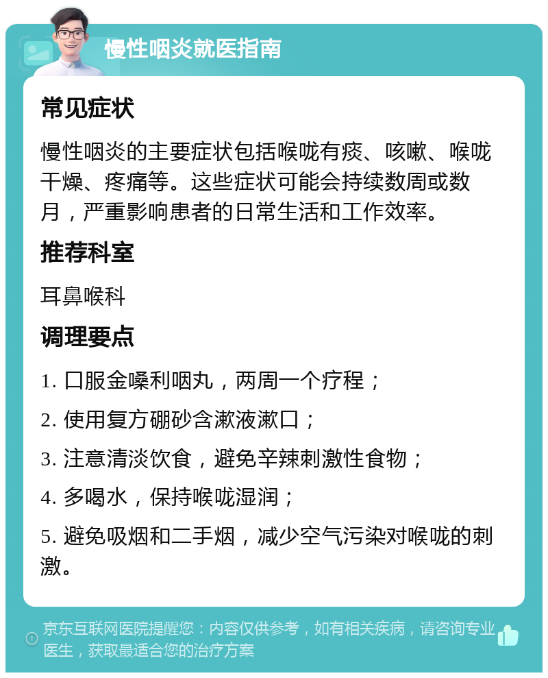 慢性咽炎就医指南 常见症状 慢性咽炎的主要症状包括喉咙有痰、咳嗽、喉咙干燥、疼痛等。这些症状可能会持续数周或数月，严重影响患者的日常生活和工作效率。 推荐科室 耳鼻喉科 调理要点 1. 口服金嗓利咽丸，两周一个疗程； 2. 使用复方硼砂含漱液漱口； 3. 注意清淡饮食，避免辛辣刺激性食物； 4. 多喝水，保持喉咙湿润； 5. 避免吸烟和二手烟，减少空气污染对喉咙的刺激。