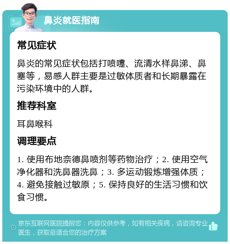 鼻炎就医指南 常见症状 鼻炎的常见症状包括打喷嚏、流清水样鼻涕、鼻塞等，易感人群主要是过敏体质者和长期暴露在污染环境中的人群。 推荐科室 耳鼻喉科 调理要点 1. 使用布地奈德鼻喷剂等药物治疗；2. 使用空气净化器和洗鼻器洗鼻；3. 多运动锻炼增强体质；4. 避免接触过敏原；5. 保持良好的生活习惯和饮食习惯。