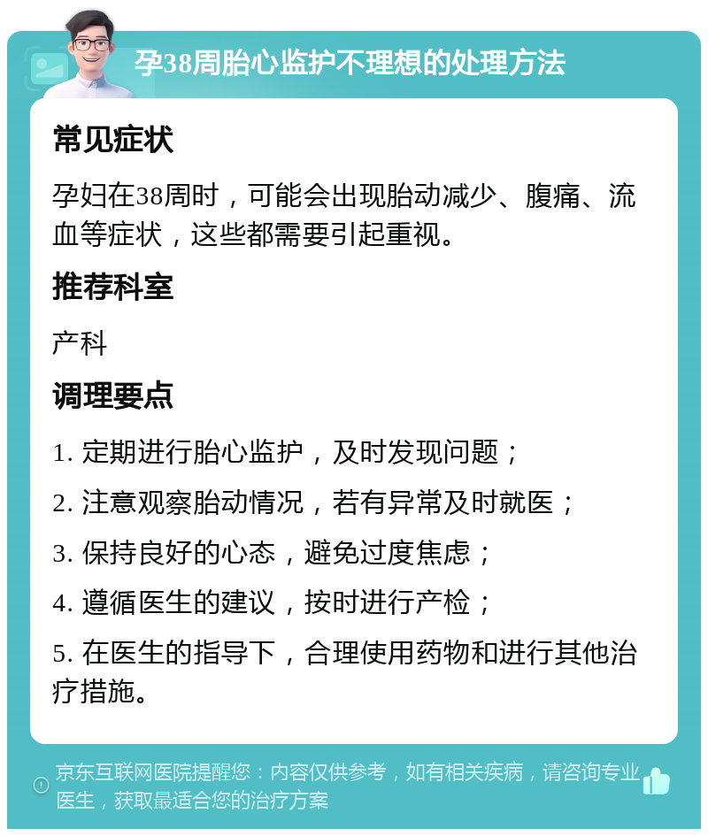 孕38周胎心监护不理想的处理方法 常见症状 孕妇在38周时，可能会出现胎动减少、腹痛、流血等症状，这些都需要引起重视。 推荐科室 产科 调理要点 1. 定期进行胎心监护，及时发现问题； 2. 注意观察胎动情况，若有异常及时就医； 3. 保持良好的心态，避免过度焦虑； 4. 遵循医生的建议，按时进行产检； 5. 在医生的指导下，合理使用药物和进行其他治疗措施。