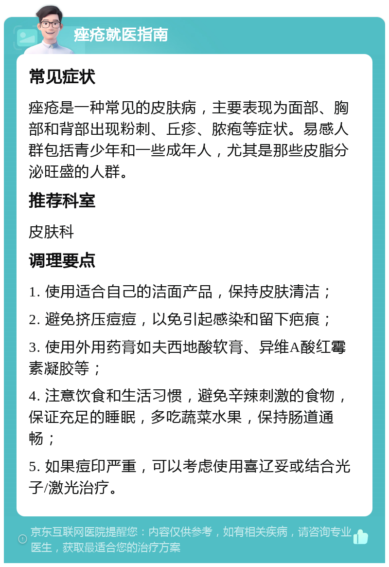 痤疮就医指南 常见症状 痤疮是一种常见的皮肤病，主要表现为面部、胸部和背部出现粉刺、丘疹、脓疱等症状。易感人群包括青少年和一些成年人，尤其是那些皮脂分泌旺盛的人群。 推荐科室 皮肤科 调理要点 1. 使用适合自己的洁面产品，保持皮肤清洁； 2. 避免挤压痘痘，以免引起感染和留下疤痕； 3. 使用外用药膏如夫西地酸软膏、异维A酸红霉素凝胶等； 4. 注意饮食和生活习惯，避免辛辣刺激的食物，保证充足的睡眠，多吃蔬菜水果，保持肠道通畅； 5. 如果痘印严重，可以考虑使用喜辽妥或结合光子/激光治疗。