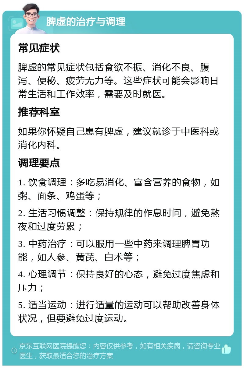 脾虚的治疗与调理 常见症状 脾虚的常见症状包括食欲不振、消化不良、腹泻、便秘、疲劳无力等。这些症状可能会影响日常生活和工作效率，需要及时就医。 推荐科室 如果你怀疑自己患有脾虚，建议就诊于中医科或消化内科。 调理要点 1. 饮食调理：多吃易消化、富含营养的食物，如粥、面条、鸡蛋等； 2. 生活习惯调整：保持规律的作息时间，避免熬夜和过度劳累； 3. 中药治疗：可以服用一些中药来调理脾胃功能，如人参、黄芪、白术等； 4. 心理调节：保持良好的心态，避免过度焦虑和压力； 5. 适当运动：进行适量的运动可以帮助改善身体状况，但要避免过度运动。