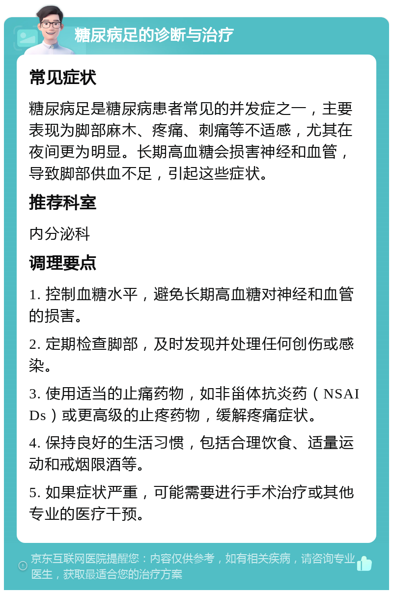 糖尿病足的诊断与治疗 常见症状 糖尿病足是糖尿病患者常见的并发症之一，主要表现为脚部麻木、疼痛、刺痛等不适感，尤其在夜间更为明显。长期高血糖会损害神经和血管，导致脚部供血不足，引起这些症状。 推荐科室 内分泌科 调理要点 1. 控制血糖水平，避免长期高血糖对神经和血管的损害。 2. 定期检查脚部，及时发现并处理任何创伤或感染。 3. 使用适当的止痛药物，如非甾体抗炎药（NSAIDs）或更高级的止疼药物，缓解疼痛症状。 4. 保持良好的生活习惯，包括合理饮食、适量运动和戒烟限酒等。 5. 如果症状严重，可能需要进行手术治疗或其他专业的医疗干预。