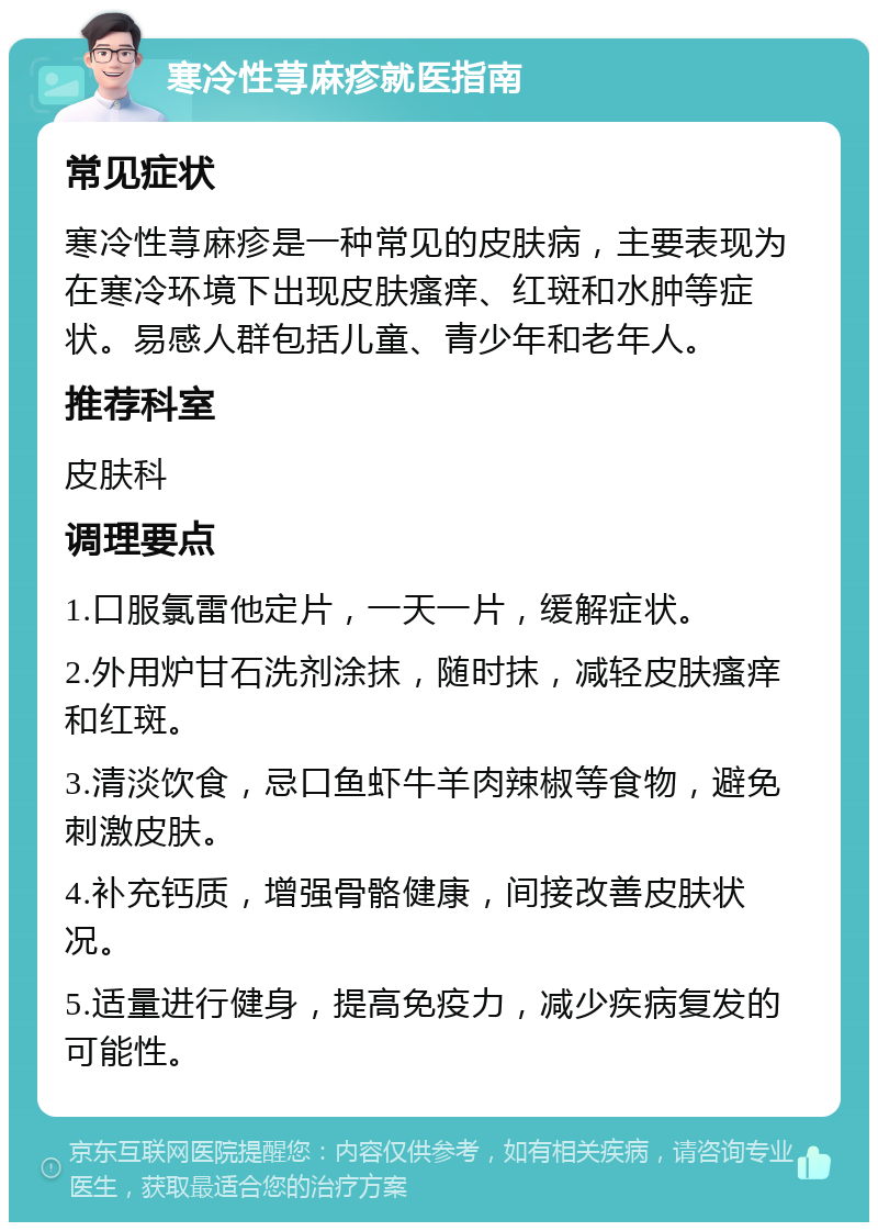 寒冷性荨麻疹就医指南 常见症状 寒冷性荨麻疹是一种常见的皮肤病，主要表现为在寒冷环境下出现皮肤瘙痒、红斑和水肿等症状。易感人群包括儿童、青少年和老年人。 推荐科室 皮肤科 调理要点 1.口服氯雷他定片，一天一片，缓解症状。 2.外用炉甘石洗剂涂抹，随时抹，减轻皮肤瘙痒和红斑。 3.清淡饮食，忌口鱼虾牛羊肉辣椒等食物，避免刺激皮肤。 4.补充钙质，增强骨骼健康，间接改善皮肤状况。 5.适量进行健身，提高免疫力，减少疾病复发的可能性。