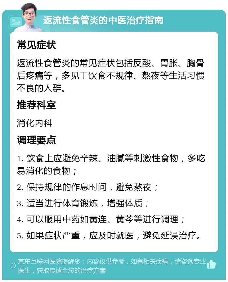 返流性食管炎的中医治疗指南 常见症状 返流性食管炎的常见症状包括反酸、胃胀、胸骨后疼痛等，多见于饮食不规律、熬夜等生活习惯不良的人群。 推荐科室 消化内科 调理要点 1. 饮食上应避免辛辣、油腻等刺激性食物，多吃易消化的食物； 2. 保持规律的作息时间，避免熬夜； 3. 适当进行体育锻炼，增强体质； 4. 可以服用中药如黄连、黄芩等进行调理； 5. 如果症状严重，应及时就医，避免延误治疗。