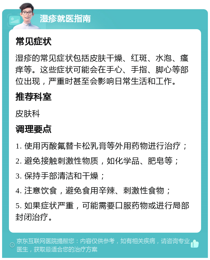 湿疹就医指南 常见症状 湿疹的常见症状包括皮肤干燥、红斑、水泡、瘙痒等。这些症状可能会在手心、手指、脚心等部位出现，严重时甚至会影响日常生活和工作。 推荐科室 皮肤科 调理要点 1. 使用丙酸氟替卡松乳膏等外用药物进行治疗； 2. 避免接触刺激性物质，如化学品、肥皂等； 3. 保持手部清洁和干燥； 4. 注意饮食，避免食用辛辣、刺激性食物； 5. 如果症状严重，可能需要口服药物或进行局部封闭治疗。