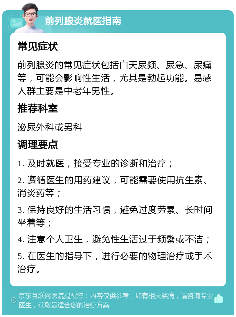 前列腺炎就医指南 常见症状 前列腺炎的常见症状包括白天尿频、尿急、尿痛等，可能会影响性生活，尤其是勃起功能。易感人群主要是中老年男性。 推荐科室 泌尿外科或男科 调理要点 1. 及时就医，接受专业的诊断和治疗； 2. 遵循医生的用药建议，可能需要使用抗生素、消炎药等； 3. 保持良好的生活习惯，避免过度劳累、长时间坐着等； 4. 注意个人卫生，避免性生活过于频繁或不洁； 5. 在医生的指导下，进行必要的物理治疗或手术治疗。