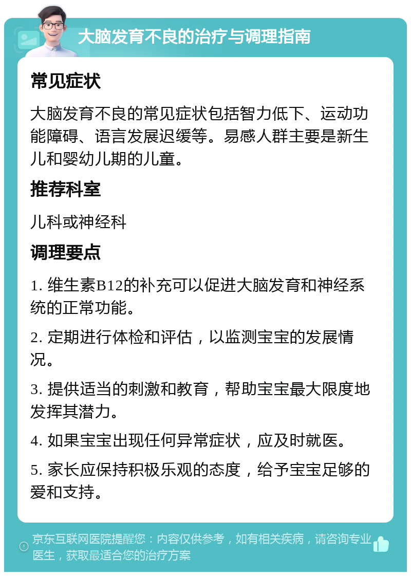 大脑发育不良的治疗与调理指南 常见症状 大脑发育不良的常见症状包括智力低下、运动功能障碍、语言发展迟缓等。易感人群主要是新生儿和婴幼儿期的儿童。 推荐科室 儿科或神经科 调理要点 1. 维生素B12的补充可以促进大脑发育和神经系统的正常功能。 2. 定期进行体检和评估，以监测宝宝的发展情况。 3. 提供适当的刺激和教育，帮助宝宝最大限度地发挥其潜力。 4. 如果宝宝出现任何异常症状，应及时就医。 5. 家长应保持积极乐观的态度，给予宝宝足够的爱和支持。