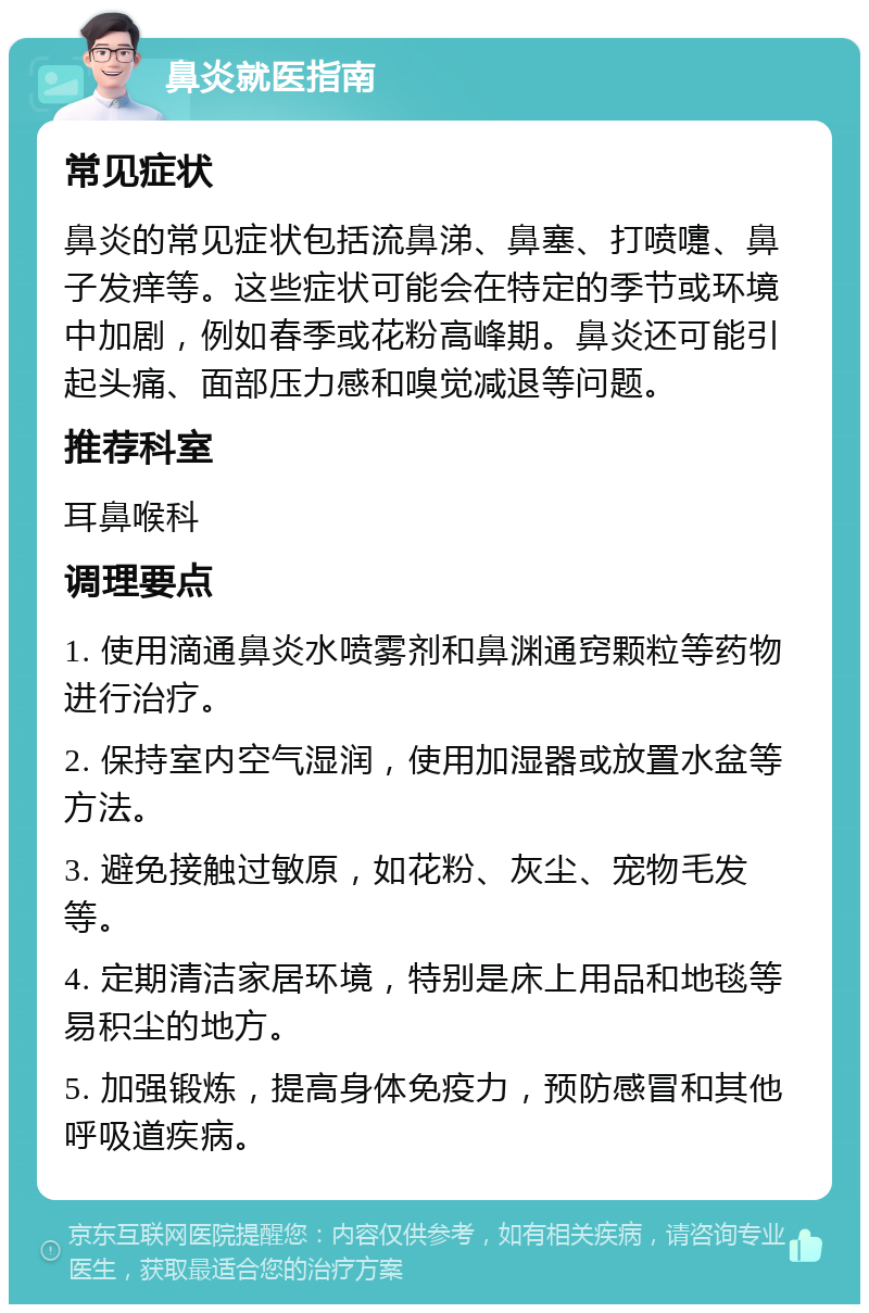 鼻炎就医指南 常见症状 鼻炎的常见症状包括流鼻涕、鼻塞、打喷嚏、鼻子发痒等。这些症状可能会在特定的季节或环境中加剧，例如春季或花粉高峰期。鼻炎还可能引起头痛、面部压力感和嗅觉减退等问题。 推荐科室 耳鼻喉科 调理要点 1. 使用滴通鼻炎水喷雾剂和鼻渊通窍颗粒等药物进行治疗。 2. 保持室内空气湿润，使用加湿器或放置水盆等方法。 3. 避免接触过敏原，如花粉、灰尘、宠物毛发等。 4. 定期清洁家居环境，特别是床上用品和地毯等易积尘的地方。 5. 加强锻炼，提高身体免疫力，预防感冒和其他呼吸道疾病。