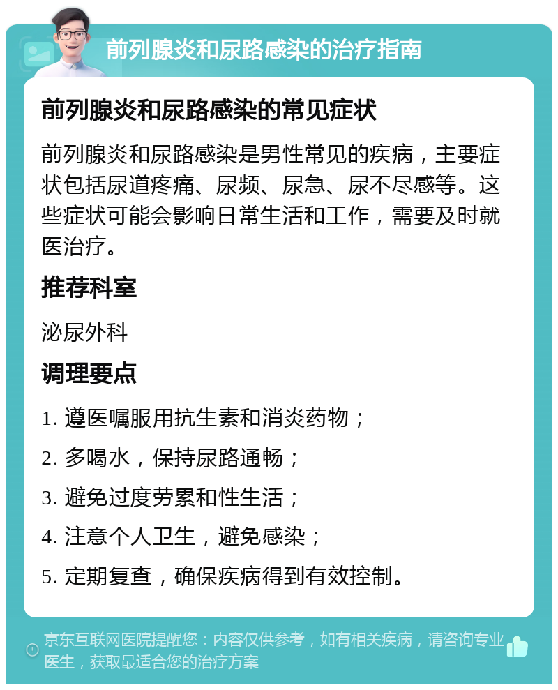 前列腺炎和尿路感染的治疗指南 前列腺炎和尿路感染的常见症状 前列腺炎和尿路感染是男性常见的疾病，主要症状包括尿道疼痛、尿频、尿急、尿不尽感等。这些症状可能会影响日常生活和工作，需要及时就医治疗。 推荐科室 泌尿外科 调理要点 1. 遵医嘱服用抗生素和消炎药物； 2. 多喝水，保持尿路通畅； 3. 避免过度劳累和性生活； 4. 注意个人卫生，避免感染； 5. 定期复查，确保疾病得到有效控制。