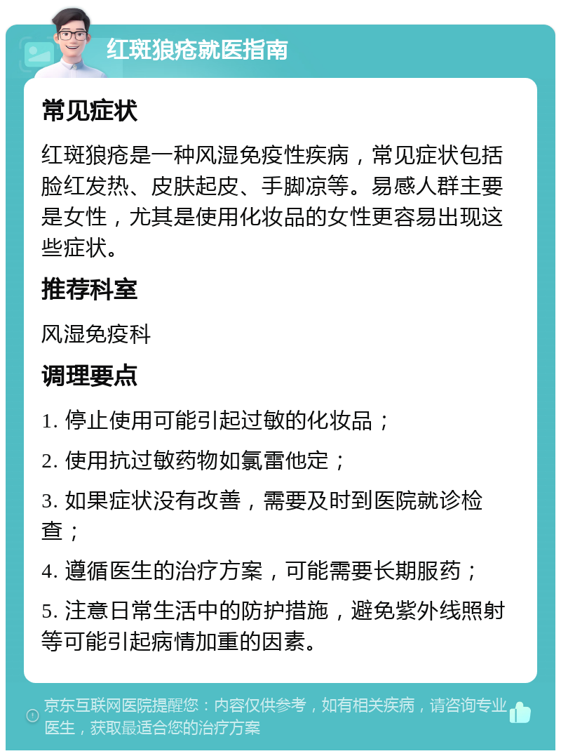 红斑狼疮就医指南 常见症状 红斑狼疮是一种风湿免疫性疾病，常见症状包括脸红发热、皮肤起皮、手脚凉等。易感人群主要是女性，尤其是使用化妆品的女性更容易出现这些症状。 推荐科室 风湿免疫科 调理要点 1. 停止使用可能引起过敏的化妆品； 2. 使用抗过敏药物如氯雷他定； 3. 如果症状没有改善，需要及时到医院就诊检查； 4. 遵循医生的治疗方案，可能需要长期服药； 5. 注意日常生活中的防护措施，避免紫外线照射等可能引起病情加重的因素。