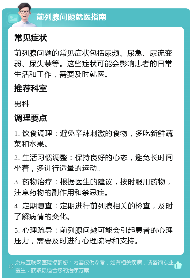 前列腺问题就医指南 常见症状 前列腺问题的常见症状包括尿频、尿急、尿流变弱、尿失禁等。这些症状可能会影响患者的日常生活和工作，需要及时就医。 推荐科室 男科 调理要点 1. 饮食调理：避免辛辣刺激的食物，多吃新鲜蔬菜和水果。 2. 生活习惯调整：保持良好的心态，避免长时间坐着，多进行适量的运动。 3. 药物治疗：根据医生的建议，按时服用药物，注意药物的副作用和禁忌症。 4. 定期复查：定期进行前列腺相关的检查，及时了解病情的变化。 5. 心理疏导：前列腺问题可能会引起患者的心理压力，需要及时进行心理疏导和支持。