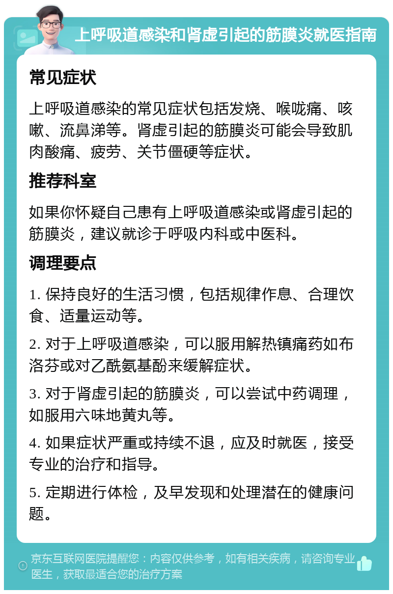 上呼吸道感染和肾虚引起的筋膜炎就医指南 常见症状 上呼吸道感染的常见症状包括发烧、喉咙痛、咳嗽、流鼻涕等。肾虚引起的筋膜炎可能会导致肌肉酸痛、疲劳、关节僵硬等症状。 推荐科室 如果你怀疑自己患有上呼吸道感染或肾虚引起的筋膜炎，建议就诊于呼吸内科或中医科。 调理要点 1. 保持良好的生活习惯，包括规律作息、合理饮食、适量运动等。 2. 对于上呼吸道感染，可以服用解热镇痛药如布洛芬或对乙酰氨基酚来缓解症状。 3. 对于肾虚引起的筋膜炎，可以尝试中药调理，如服用六味地黄丸等。 4. 如果症状严重或持续不退，应及时就医，接受专业的治疗和指导。 5. 定期进行体检，及早发现和处理潜在的健康问题。