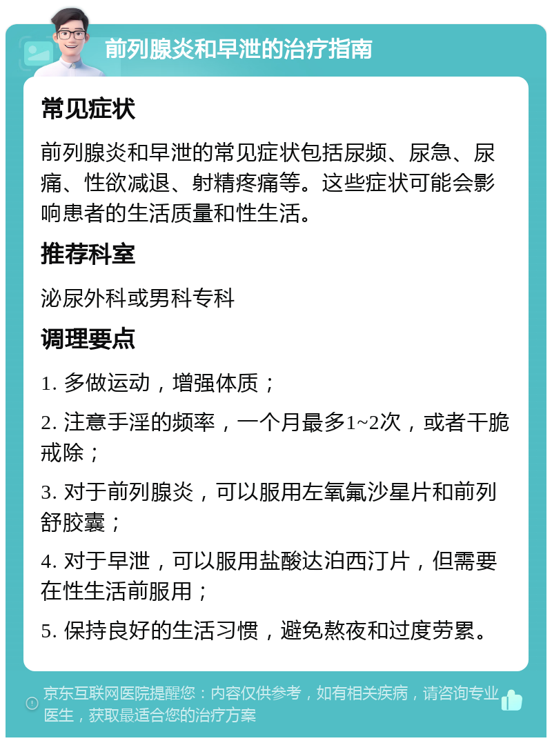 前列腺炎和早泄的治疗指南 常见症状 前列腺炎和早泄的常见症状包括尿频、尿急、尿痛、性欲减退、射精疼痛等。这些症状可能会影响患者的生活质量和性生活。 推荐科室 泌尿外科或男科专科 调理要点 1. 多做运动，增强体质； 2. 注意手淫的频率，一个月最多1~2次，或者干脆戒除； 3. 对于前列腺炎，可以服用左氧氟沙星片和前列舒胶囊； 4. 对于早泄，可以服用盐酸达泊西汀片，但需要在性生活前服用； 5. 保持良好的生活习惯，避免熬夜和过度劳累。