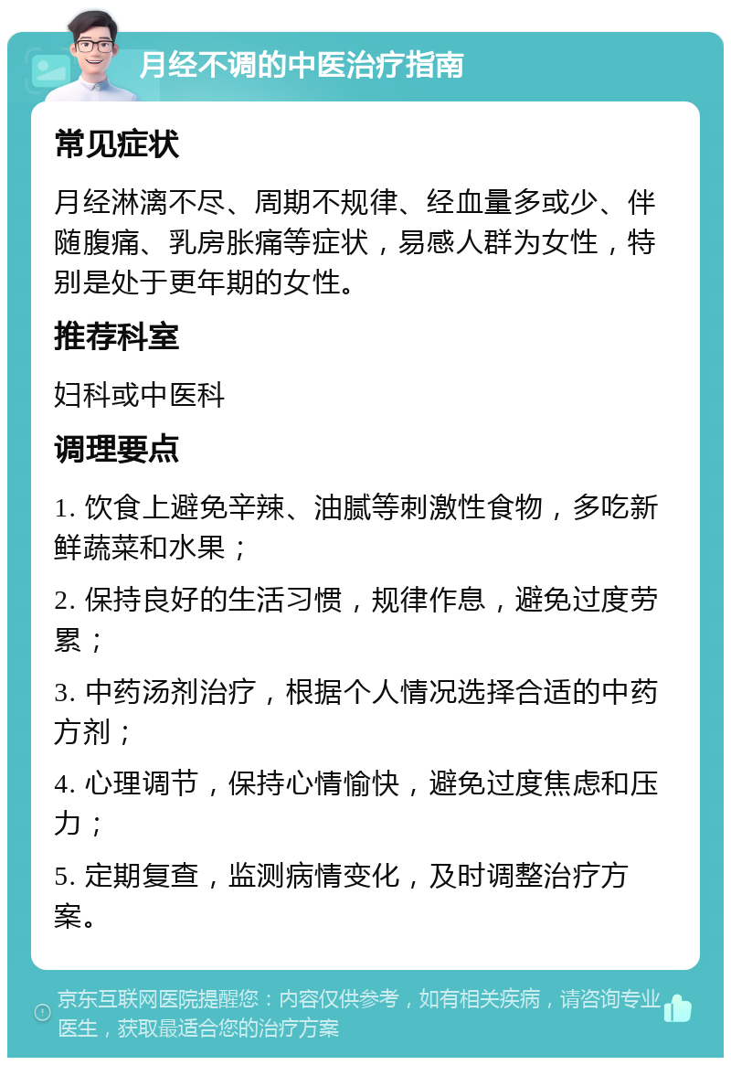 月经不调的中医治疗指南 常见症状 月经淋漓不尽、周期不规律、经血量多或少、伴随腹痛、乳房胀痛等症状，易感人群为女性，特别是处于更年期的女性。 推荐科室 妇科或中医科 调理要点 1. 饮食上避免辛辣、油腻等刺激性食物，多吃新鲜蔬菜和水果； 2. 保持良好的生活习惯，规律作息，避免过度劳累； 3. 中药汤剂治疗，根据个人情况选择合适的中药方剂； 4. 心理调节，保持心情愉快，避免过度焦虑和压力； 5. 定期复查，监测病情变化，及时调整治疗方案。