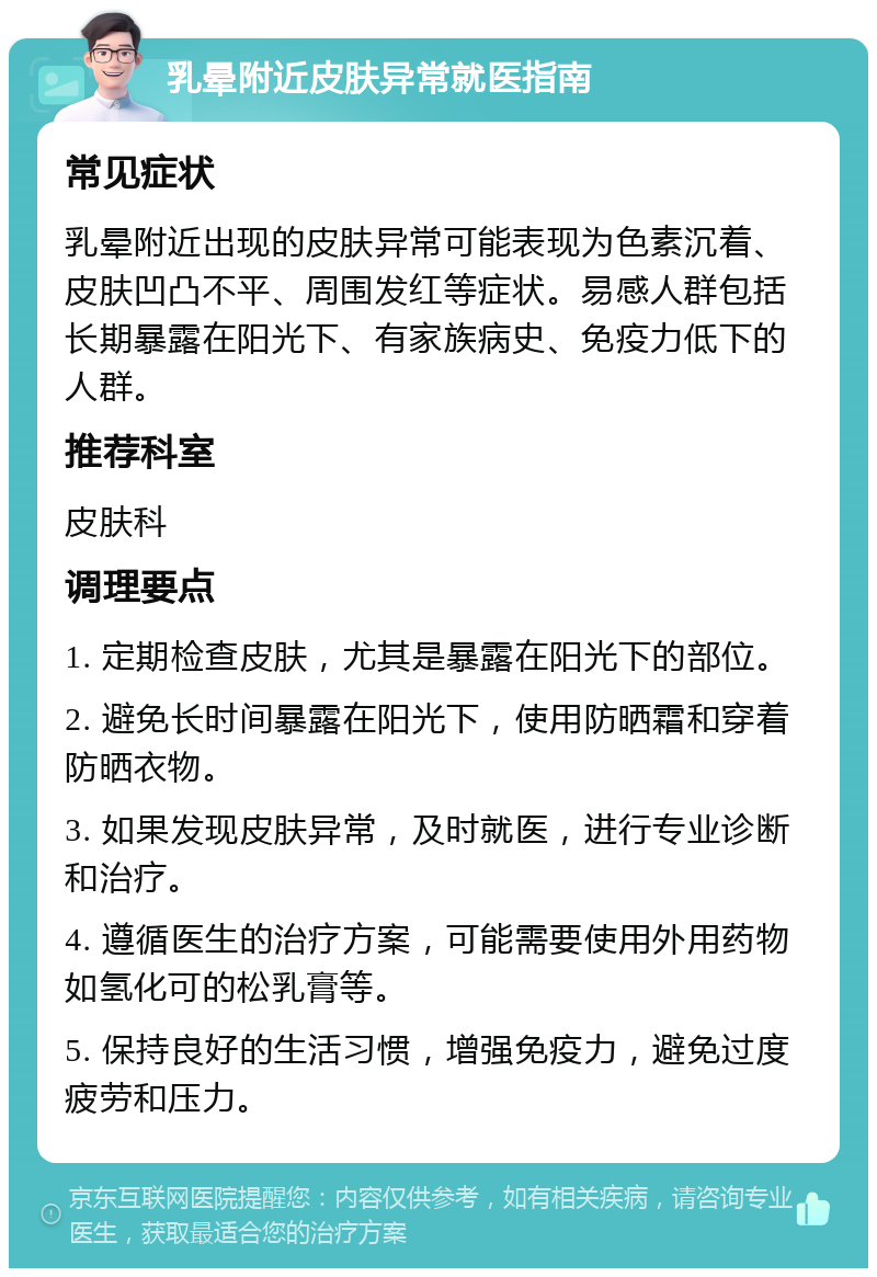 乳晕附近皮肤异常就医指南 常见症状 乳晕附近出现的皮肤异常可能表现为色素沉着、皮肤凹凸不平、周围发红等症状。易感人群包括长期暴露在阳光下、有家族病史、免疫力低下的人群。 推荐科室 皮肤科 调理要点 1. 定期检查皮肤，尤其是暴露在阳光下的部位。 2. 避免长时间暴露在阳光下，使用防晒霜和穿着防晒衣物。 3. 如果发现皮肤异常，及时就医，进行专业诊断和治疗。 4. 遵循医生的治疗方案，可能需要使用外用药物如氢化可的松乳膏等。 5. 保持良好的生活习惯，增强免疫力，避免过度疲劳和压力。