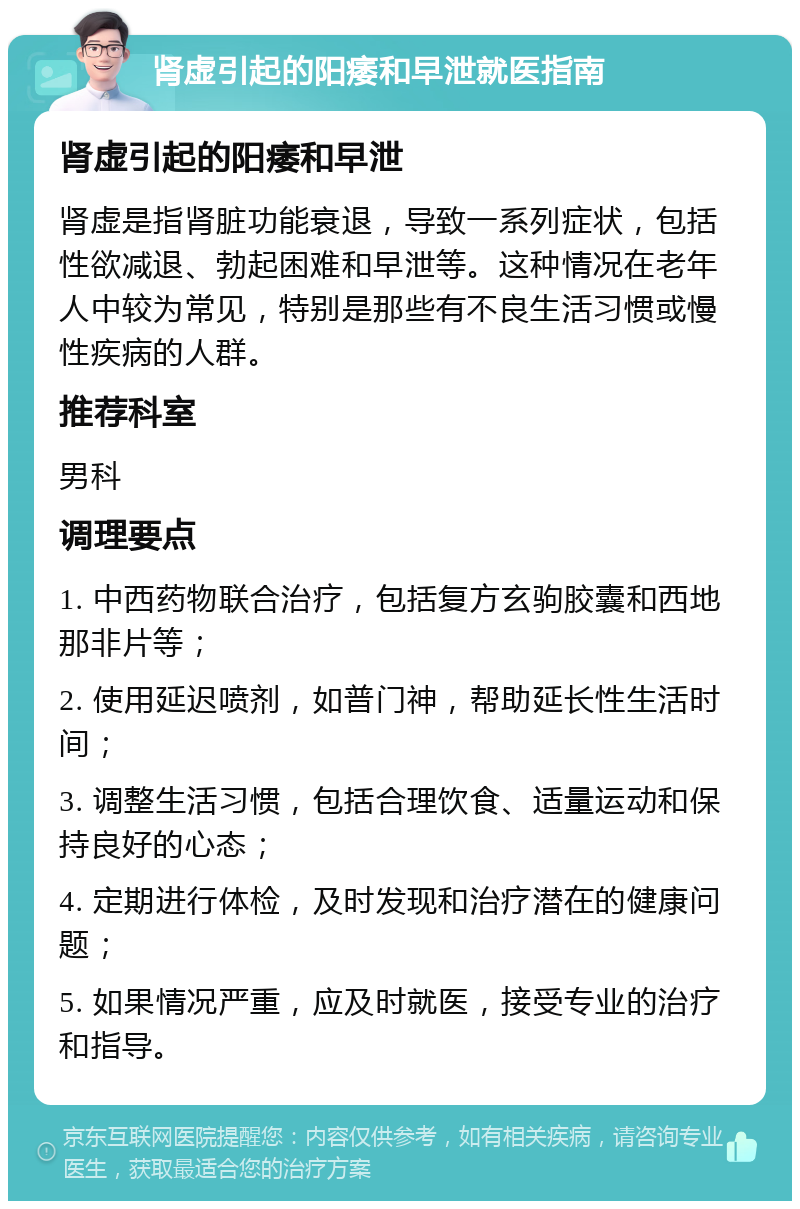 肾虚引起的阳痿和早泄就医指南 肾虚引起的阳痿和早泄 肾虚是指肾脏功能衰退，导致一系列症状，包括性欲减退、勃起困难和早泄等。这种情况在老年人中较为常见，特别是那些有不良生活习惯或慢性疾病的人群。 推荐科室 男科 调理要点 1. 中西药物联合治疗，包括复方玄驹胶囊和西地那非片等； 2. 使用延迟喷剂，如普门神，帮助延长性生活时间； 3. 调整生活习惯，包括合理饮食、适量运动和保持良好的心态； 4. 定期进行体检，及时发现和治疗潜在的健康问题； 5. 如果情况严重，应及时就医，接受专业的治疗和指导。