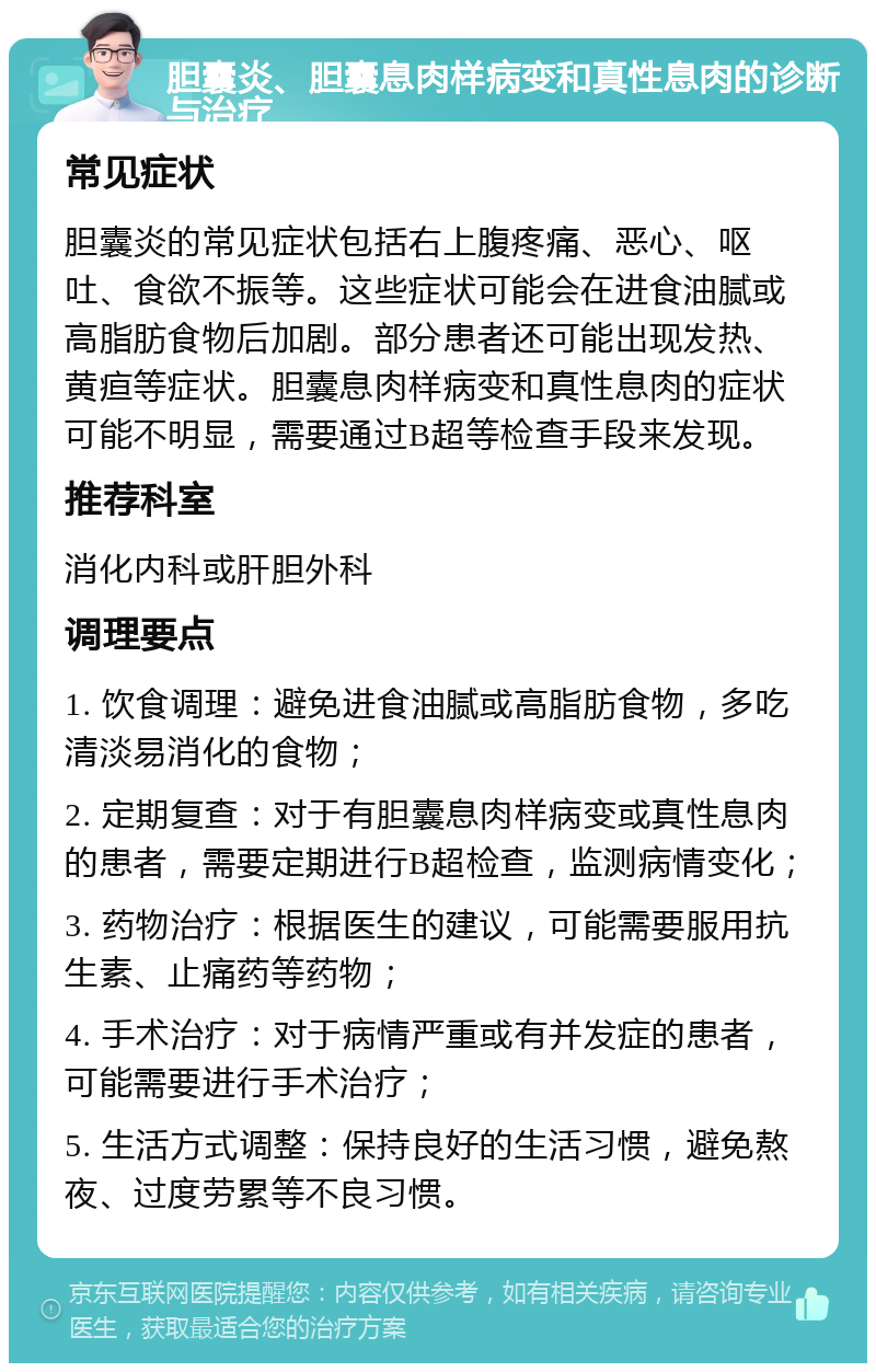 胆囊炎、胆囊息肉样病变和真性息肉的诊断与治疗 常见症状 胆囊炎的常见症状包括右上腹疼痛、恶心、呕吐、食欲不振等。这些症状可能会在进食油腻或高脂肪食物后加剧。部分患者还可能出现发热、黄疸等症状。胆囊息肉样病变和真性息肉的症状可能不明显，需要通过B超等检查手段来发现。 推荐科室 消化内科或肝胆外科 调理要点 1. 饮食调理：避免进食油腻或高脂肪食物，多吃清淡易消化的食物； 2. 定期复查：对于有胆囊息肉样病变或真性息肉的患者，需要定期进行B超检查，监测病情变化； 3. 药物治疗：根据医生的建议，可能需要服用抗生素、止痛药等药物； 4. 手术治疗：对于病情严重或有并发症的患者，可能需要进行手术治疗； 5. 生活方式调整：保持良好的生活习惯，避免熬夜、过度劳累等不良习惯。