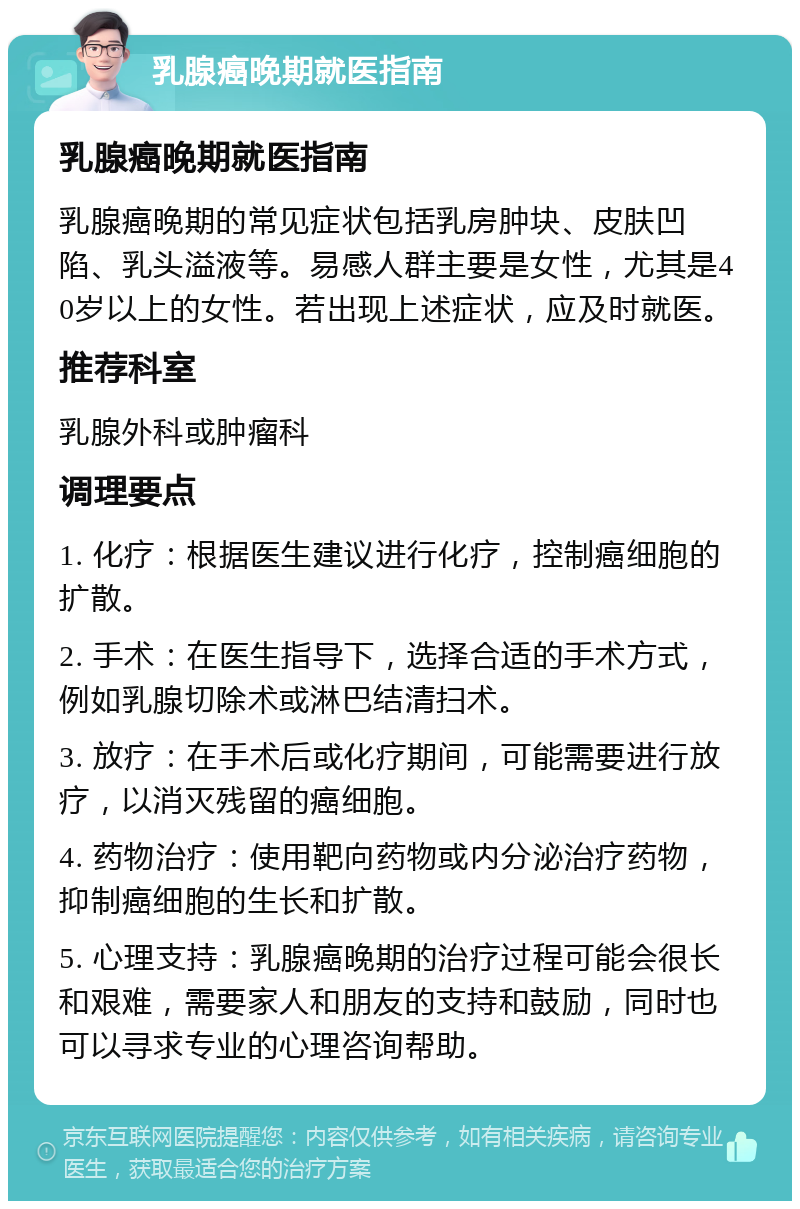 乳腺癌晚期就医指南 乳腺癌晚期就医指南 乳腺癌晚期的常见症状包括乳房肿块、皮肤凹陷、乳头溢液等。易感人群主要是女性，尤其是40岁以上的女性。若出现上述症状，应及时就医。 推荐科室 乳腺外科或肿瘤科 调理要点 1. 化疗：根据医生建议进行化疗，控制癌细胞的扩散。 2. 手术：在医生指导下，选择合适的手术方式，例如乳腺切除术或淋巴结清扫术。 3. 放疗：在手术后或化疗期间，可能需要进行放疗，以消灭残留的癌细胞。 4. 药物治疗：使用靶向药物或内分泌治疗药物，抑制癌细胞的生长和扩散。 5. 心理支持：乳腺癌晚期的治疗过程可能会很长和艰难，需要家人和朋友的支持和鼓励，同时也可以寻求专业的心理咨询帮助。